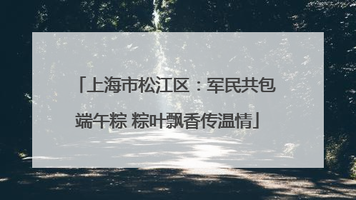 上海市松江区：军民共包端午粽 粽叶飘香传温情