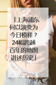 上海浦东何以演变为今日模样？24幅跨越百年的地图讲述历史