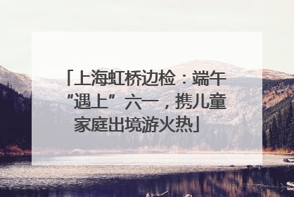 上海虹桥边检：端午“遇上”六一，携儿童家庭出境游火热