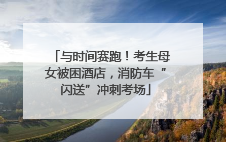 与时间赛跑！考生母女被困酒店，消防车“闪送”冲刺考场
