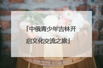 中俄青少年吉林开启文化交流之旅