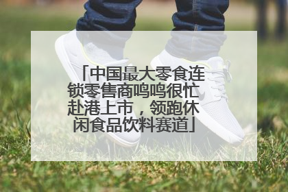 中国最大零食连锁零售商鸣鸣很忙赴港上市，领跑休闲食品饮料赛道