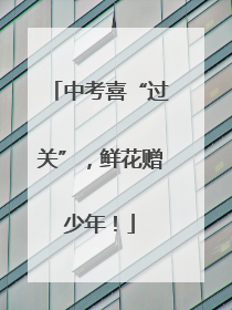 中考喜“过关”，鲜花赠少年！