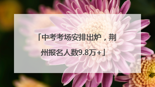 中考考场安排出炉，荆州报名人数9.8万+