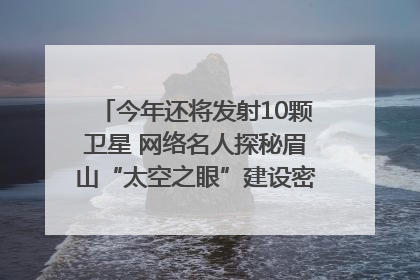 今年还将发射10颗卫星 网络名人探秘眉山“太空之眼”建设密码｜网络名人四川行