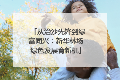 从治沙先锋到绿富同兴：新华林场绿色发展育新机