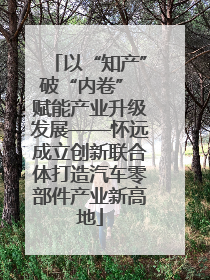 以“知产”破“内卷” 赋能产业升级发展——怀远成立创新联合体打造汽车零部件产业新高地
