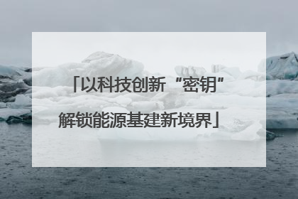 以科技创新“密钥”解锁能源基建新境界