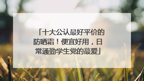 十大公认最好平价的防晒霜！便宜好用，日常通勤学生党的蕞爱