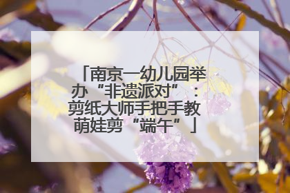 南京一幼儿园举办“非遗派对”：剪纸大师手把手教萌娃剪“端午”