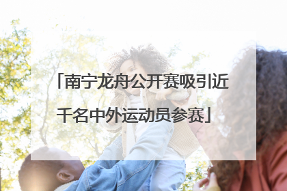 南宁龙舟公开赛吸引近千名中外运动员参赛
