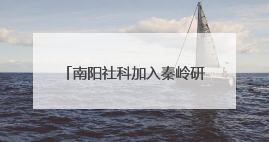南阳社科加入秦岭研究智库联盟 助力赋能南水北调重大战略