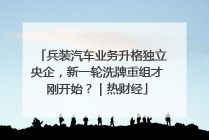 兵装汽车业务升格独立央企，新一轮洗牌重组才刚开始？｜热财经
