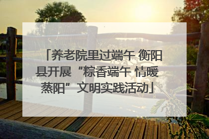 养老院里过端午 衡阳县开展“粽香端午 情暖蒸阳”文明实践活动