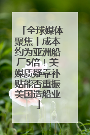 全球媒体聚焦丨成本约为亚洲船厂5倍！美媒质疑靠补贴能否重振美国造船业