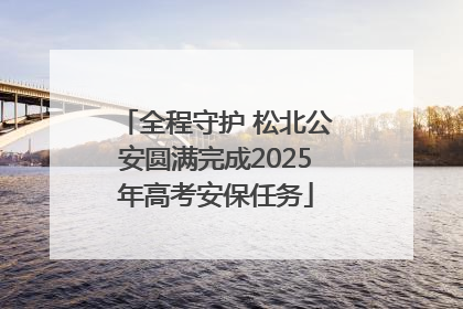 全程守护 松北公安圆满完成2025年高考安保任务