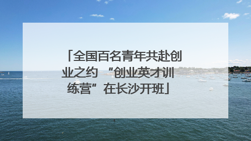 全国百名青年共赴创业之约 “创业英才训练营”在长沙开班
