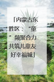 内蒙古东胜区：“童”频聚合力共筑儿童友好幸福城