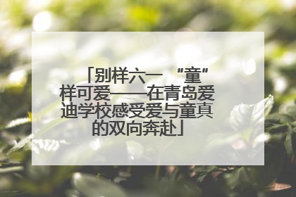 别样六一 “童”样可爱——在青岛爱迪学校感受爱与童真的双向奔赴