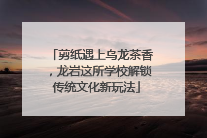 剪纸遇上乌龙茶香，龙岩这所学校解锁传统文化新玩法