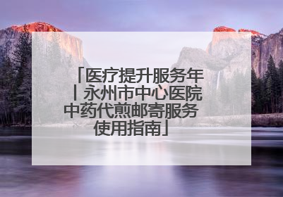 医疗提升服务年丨永州市中心医院中药代煎邮寄服务使用指南