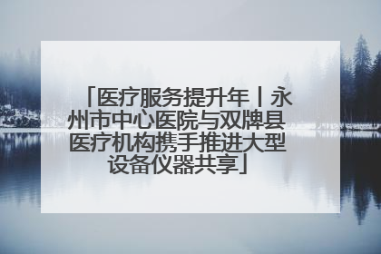 医疗服务提升年丨永州市中心医院与双牌县医疗机构携手推进大型设备仪器共享