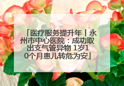 医疗服务提升年丨永州市中心医院:成功取出支气管异物 1岁10个月患儿转危为安
