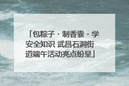 包粽子・制香囊・学安全知识 武昌石洞街道端午活动亮点纷呈