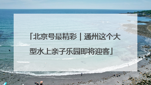 北京号最精彩｜通州这个大型水上亲子乐园即将迎客