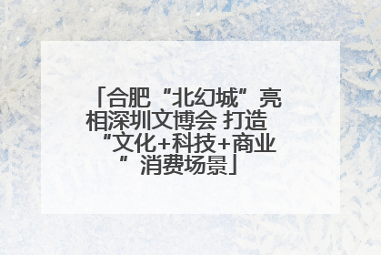 合肥“北幻城”亮相深圳文博会 打造“文化+科技+商业”消费场景