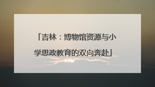 吉林：博物馆资源与小学思政教育的双向奔赴
