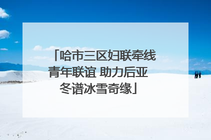 哈市三区妇联牵线青年联谊 助力后亚冬谱冰雪奇缘