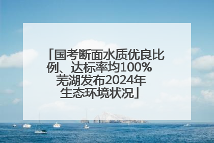 国考断面水质优良比例、达标率均100% 芜湖发布2024年生态环境状况