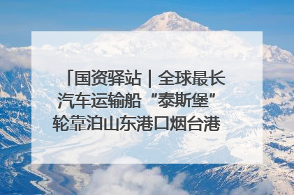 国资驿站｜全球最长汽车运输船“泰斯堡”轮靠泊山东港口烟台港；渤海最大油气平台完成浮托安装