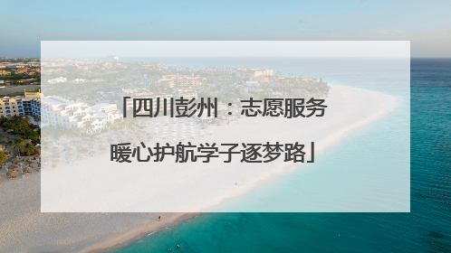 四川彭州：志愿服务暖心护航学子逐梦路