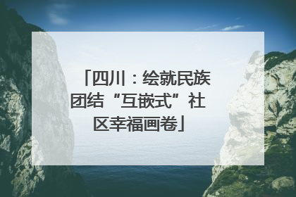 四川：绘就民族团结“互嵌式”社区幸福画卷