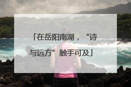 在岳阳南湖，“诗与远方”触手可及