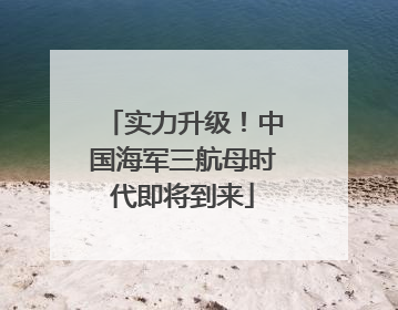 实力升级！中国海军三航母时代即将到来