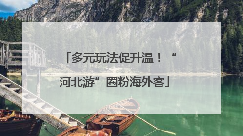 多元玩法促升温！“河北游”圈粉海外客
