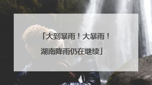 大到暴雨！大暴雨！湖南降雨仍在继续