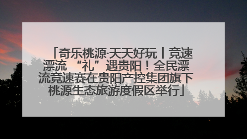 奇乐桃源·天天好玩丨竞速漂流 “礼”遇贵阳！全民漂流竞速赛在贵阳产控集团旗下桃源生态旅游度假区举行