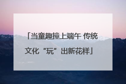 当童趣撞上端午 传统文化“玩”出新花样