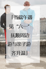 当端午遇见“六一” 抚顺周边游与亲子游齐升温