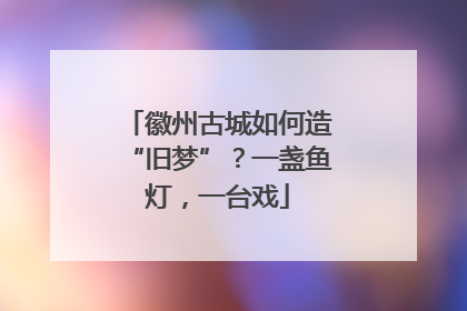 徽州古城如何造“旧梦”？一盏鱼灯，一台戏