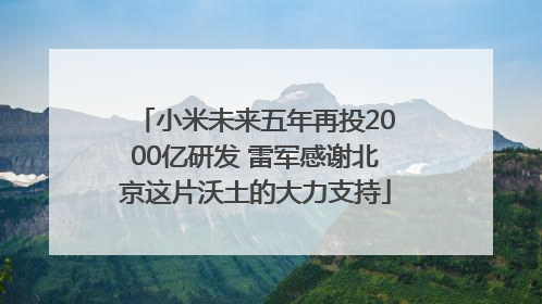 小米未来五年再投2000亿研发 雷军感谢北京这片沃土的大力支持