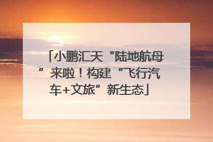 小鹏汇天“陆地航母”来啦！构建“飞行汽车+文旅”新生态