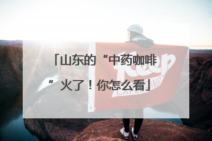 山东的“中药咖啡”火了！你怎么看