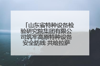 山东省特种设备检验研究院集团有限公司筑牢高原特种设备安全防线 共绘拉萨美好生活画卷