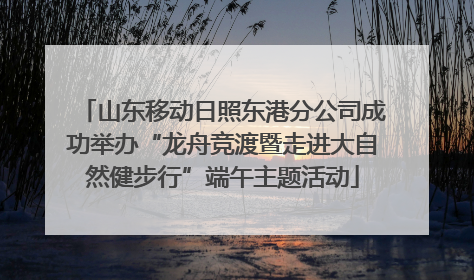 山东移动日照东港分公司成功举办“龙舟竞渡暨走进大自然健步行”端午主题活动