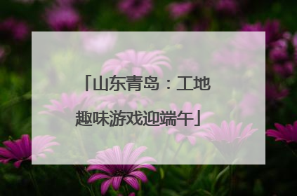 山东青岛：工地趣味游戏迎端午